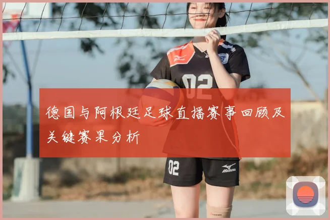 德国与阿根廷足球直播赛事回顾及关键赛果分析