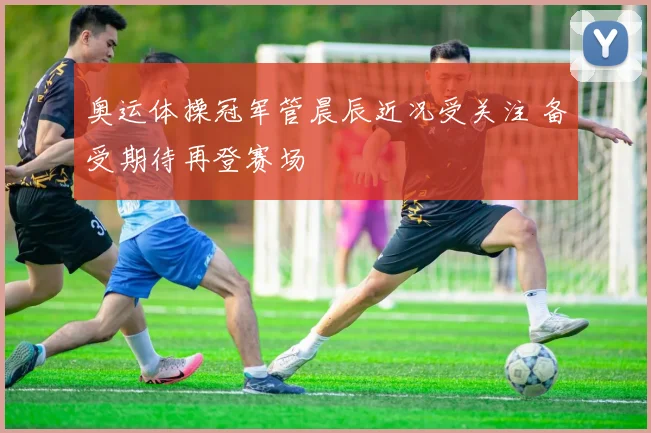 奥运体操冠军管晨辰近况受关注 备受期待再登赛场