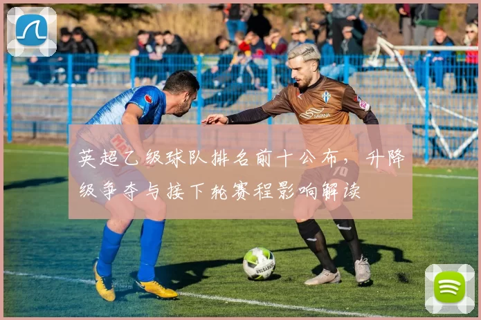 英超乙级球队排名前十公布，升降级争夺与接下轮赛程影响解读
