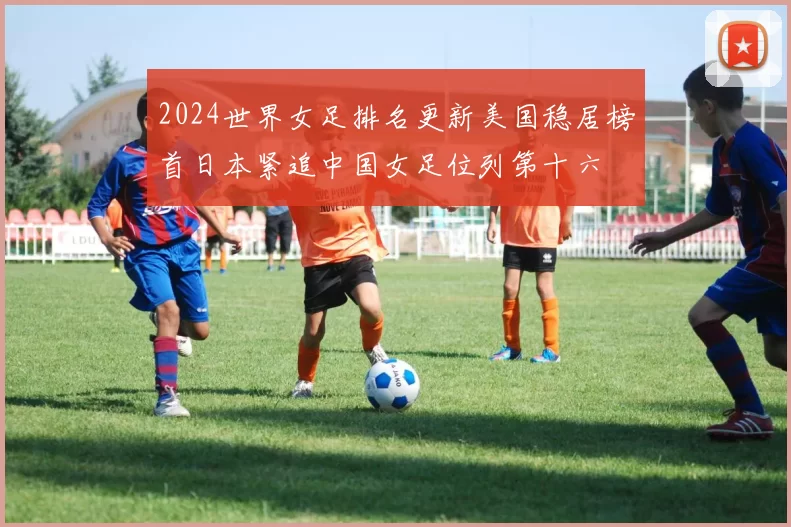 2024世界女足排名更新美国稳居榜首日本紧追中国女足位列第十六
