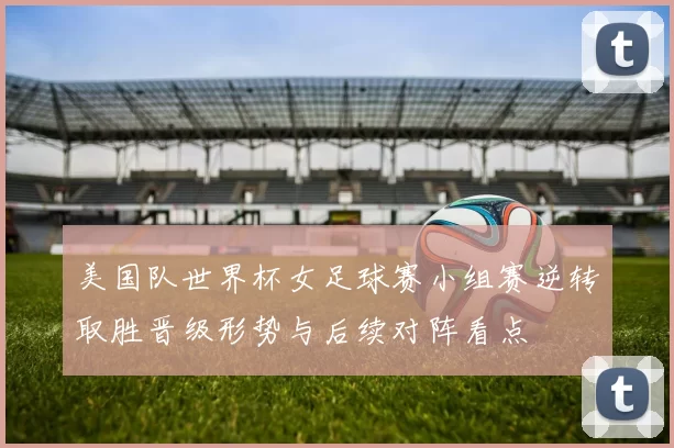 美国队世界杯女足球赛小组赛逆转取胜晋级形势与后续对阵看点