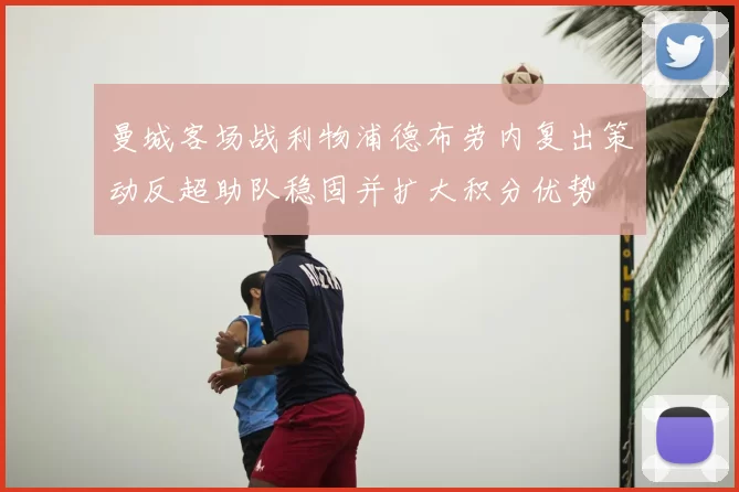 曼城客场战利物浦德布劳内复出策动反超助队稳固并扩大积分优势