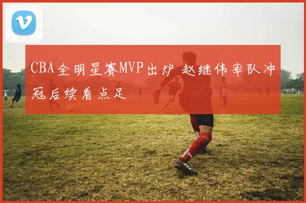 CBA全明星赛MVP出炉 赵继伟率队冲冠后续看点足