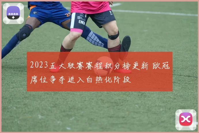 2023五大联赛赛程积分榜更新 欧冠席位争夺进入白热化阶段