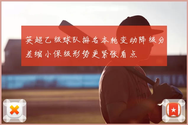 英超乙级球队排名本轮变动降级分差缩小保级形势更紧张看点
