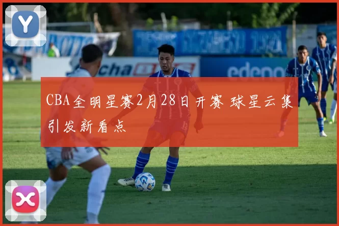 CBA全明星赛2月28日开赛 球星云集引发新看点