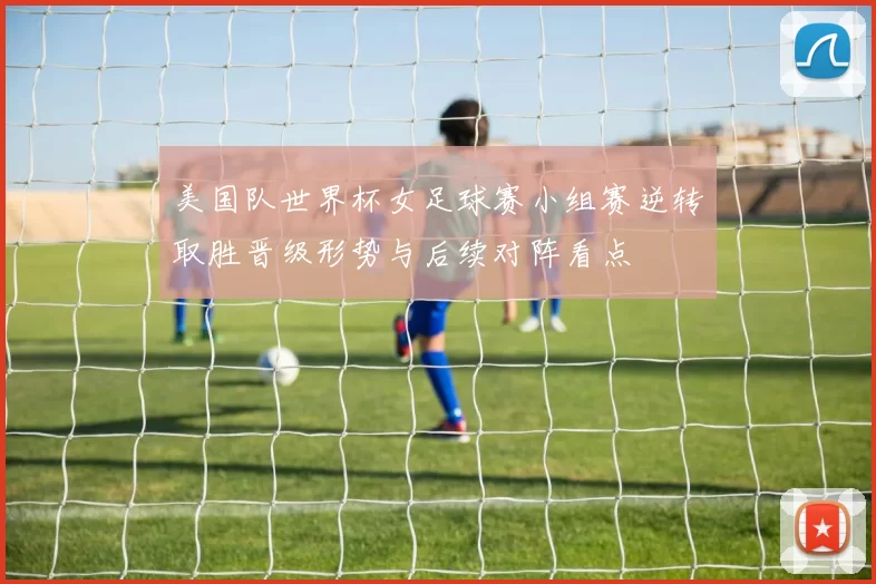 美国队世界杯女足球赛小组赛逆转取胜晋级形势与后续对阵看点